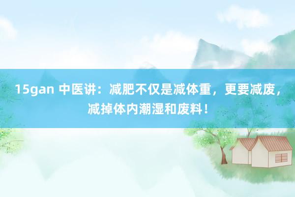 15gan 中医讲：减肥不仅是减体重，更要减废，减掉体内潮湿和废料！