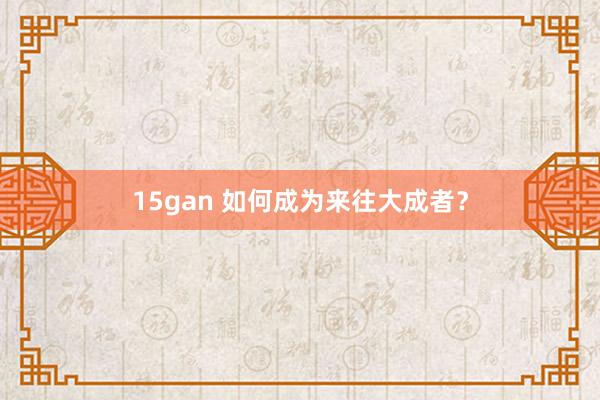 15gan 如何成为来往大成者？