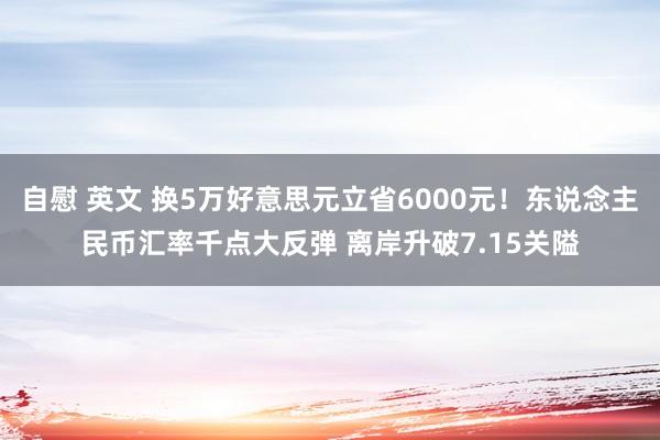 自慰 英文 换5万好意思元立省6000元！东说念主民币汇率千点大反弹 离岸升破7.15关隘