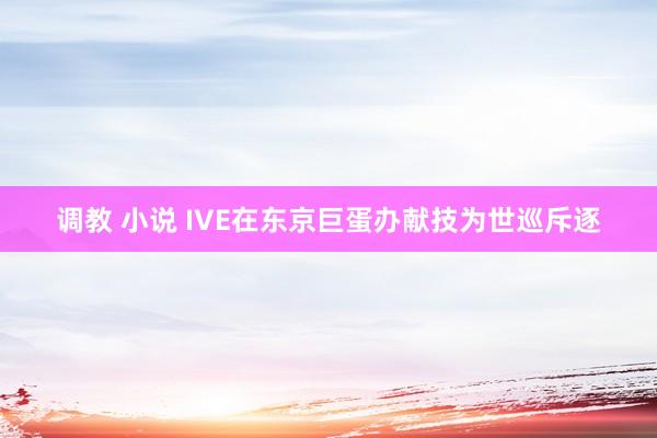 调教 小说 IVE在东京巨蛋办献技为世巡斥逐