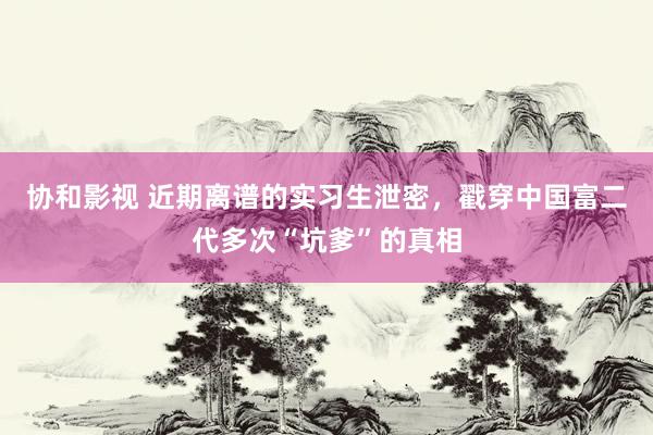 协和影视 近期离谱的实习生泄密，戳穿中国富二代多次“坑爹”的真相
