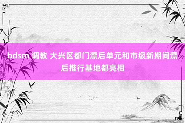 bdsm 调教 大兴区都门漂后单元和市级新期间漂后推行基地都亮相