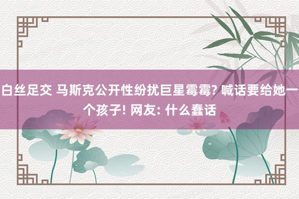 白丝足交 马斯克公开性纷扰巨星霉霉? 喊话要给她一个孩子! 网友: 什么蠢话
