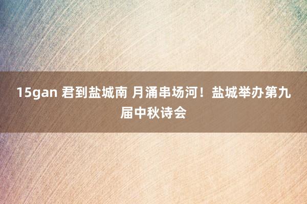 15gan 君到盐城南 月涌串场河！盐城举办第九届中秋诗会
