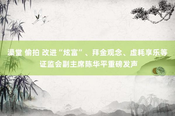 澡堂 偷拍 改进“炫富”、拜金观念、虚耗享乐等 证监会副主席陈华平重磅发声
