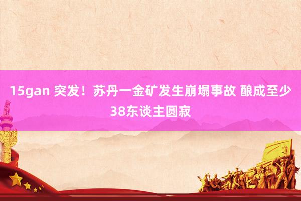 15gan 突发！苏丹一金矿发生崩塌事故 酿成至少38东谈主圆寂