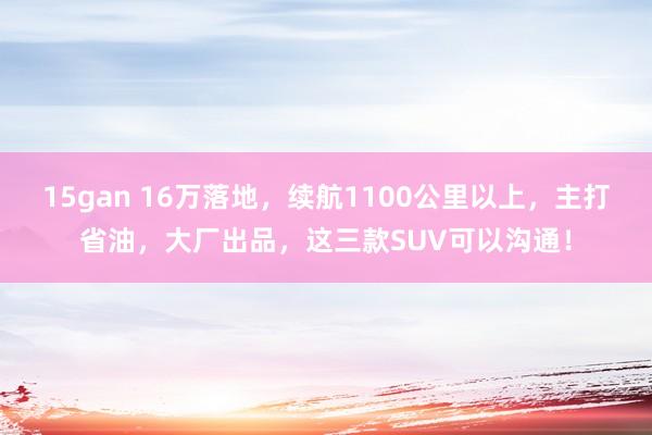 15gan 16万落地，续航1100公里以上，主打省油，大厂出品，这三款SUV可以沟通！