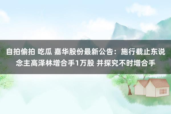 自拍偷拍 吃瓜 嘉华股份最新公告：施行截止东说念主高泽林增合手1万股 并探究不时增合手