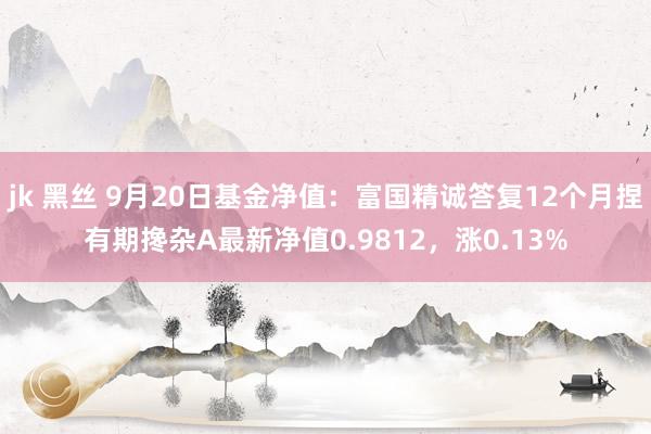 jk 黑丝 9月20日基金净值：富国精诚答复12个月捏有期搀杂A最新净值0.9812，涨0.13%