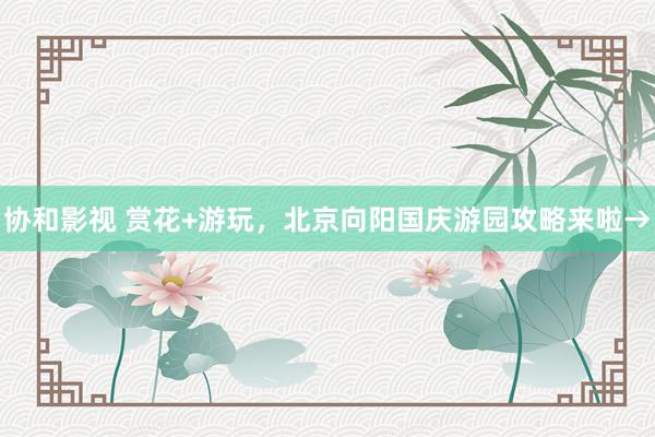 协和影视 赏花+游玩，北京向阳国庆游园攻略来啦→