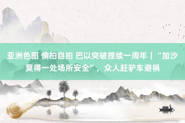 亚洲色图 偷拍自拍 巴以突破捏续一周年｜“加沙莫得一处场所安全”，众人赶驴车避祸