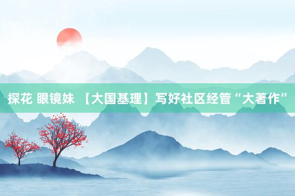 探花 眼镜妹 【大国基理】写好社区经管“大著作”
