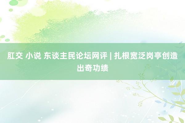 肛交 小说 东谈主民论坛网评 | 扎根宽泛岗亭创造出奇功绩