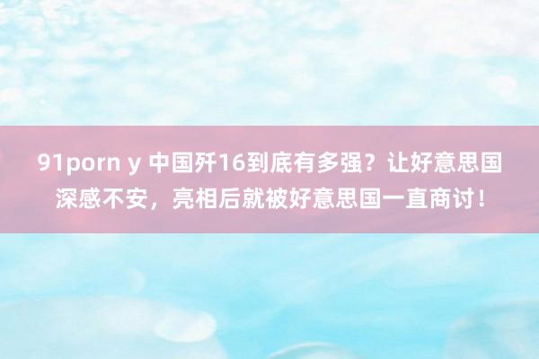 91porn y 中国歼16到底有多强？让好意思国深感不安，亮相后就被好意思国一直商讨！