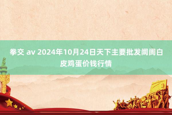 拳交 av 2024年10月24日天下主要批发阛阓白皮鸡蛋价钱行情