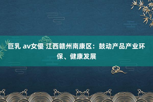巨乳 av女優 江西赣州南康区：鼓动产品产业环保、健康发展