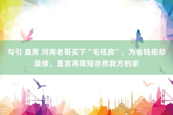 勾引 直男 河南老哥买下“毛坯房”，为省钱拒却装修，直言再简短亦然我方的家