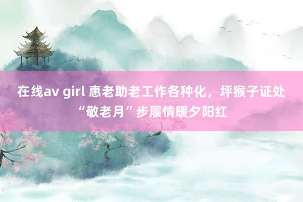在线av girl 惠老助老工作各种化，坪猴子证处“敬老月”步履情暖夕阳红