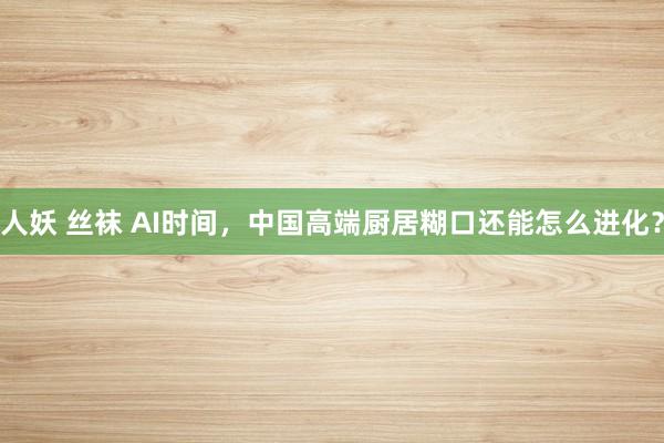 人妖 丝袜 AI时间，中国高端厨居糊口还能怎么进化？