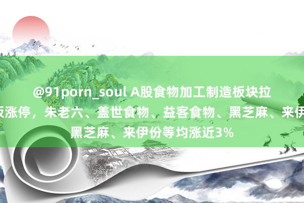 @91porn_soul A股食物加工制造板块拉升！桂发轫封板涨停，朱老六、盖世食物、益客食物、黑芝麻、来伊份等均涨近3%