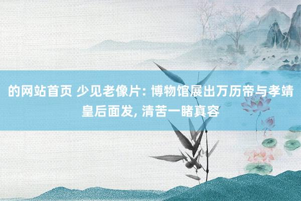 的网站首页 少见老像片: 博物馆展出万历帝与孝靖皇后面发, 清苦一睹真容
