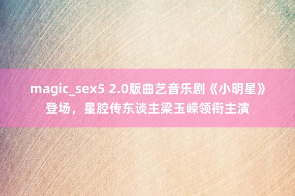 magic_sex5 2.0版曲艺音乐剧《小明星》登场，星腔传东谈主梁玉嵘领衔主演