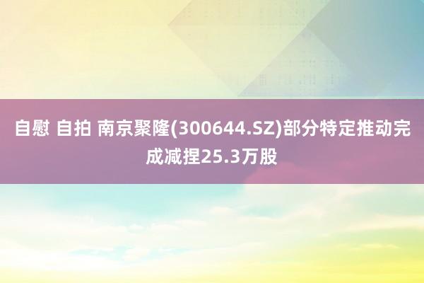 自慰 自拍 南京聚隆(300644.SZ)部分特定推动完成减捏25.3万股