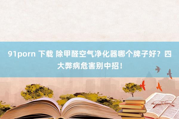 91porn 下载 除甲醛空气净化器哪个牌子好？四大弊病危害别中招！