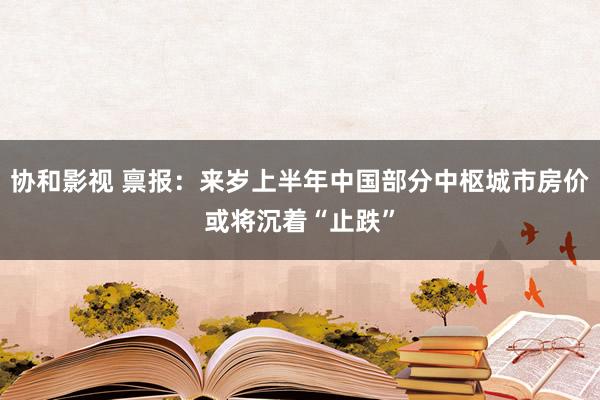 协和影视 禀报：来岁上半年中国部分中枢城市房价或将沉着“止跌”