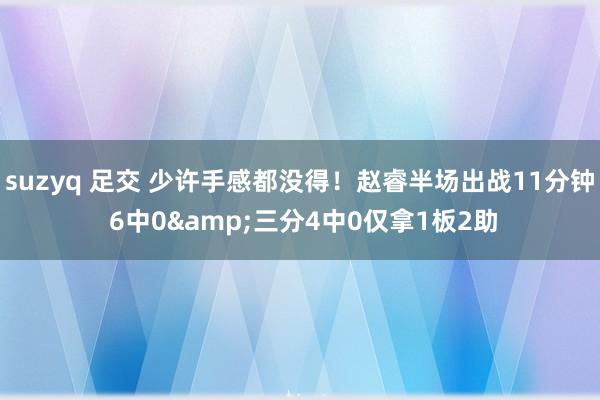 suzyq 足交 少许手感都没得！赵睿半场出战11分钟 6中0&三分4中0仅拿1板2助