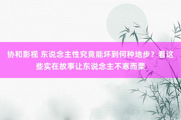 协和影视 东说念主性究竟能坏到何种地步？看这些实在故事让东说念主不寒而栗