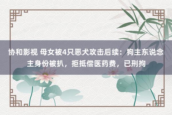 协和影视 母女被4只恶犬攻击后续：狗主东说念主身份被扒，拒抵偿医药费，已刑拘