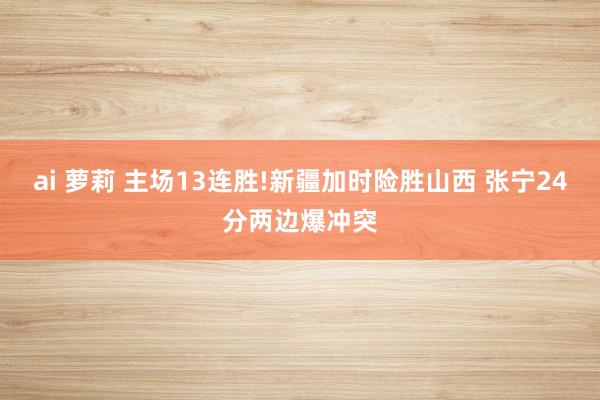 ai 萝莉 主场13连胜!新疆加时险胜山西 张宁24分两边爆冲突