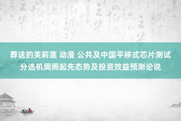 葬送的芙莉莲 动漫 公共及中国平移式芯片测试分选机阛阓起先态势及投资效益预测论说