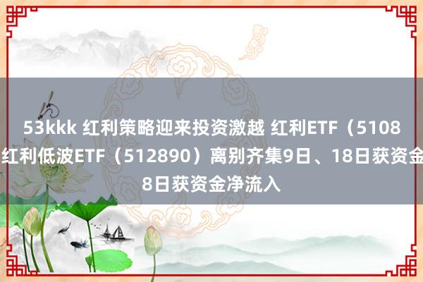 53kkk 红利策略迎来投资激越 红利ETF（510880）、红利低波ETF（512890）离别齐集9日、18日获资金净流入