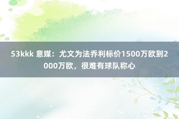 53kkk 意媒：尤文为法乔利标价1500万欧到2000万欧，很难有球队称心