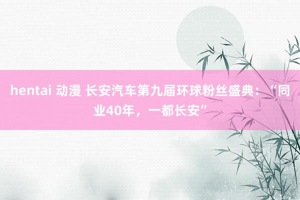 hentai 动漫 长安汽车第九届环球粉丝盛典：“同业40年，一都长安”