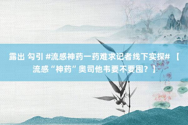 露出 勾引 #流感神药一药难求记者线下实探# 【流感“神药”奥司他韦要不要囤？】