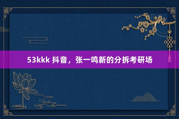 53kkk 抖音，张一鸣新的分拆考研场
