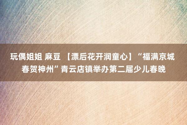 玩偶姐姐 麻豆 【漂后花开润童心】“福满京城 春贺神州”青云店镇举办第二届少儿春晚