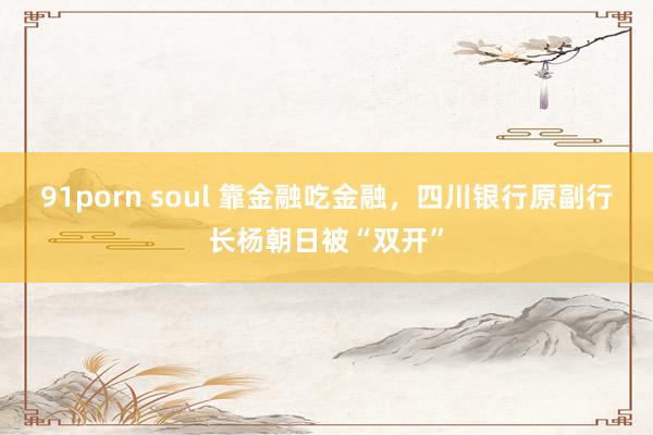91porn soul 靠金融吃金融，四川银行原副行长杨朝日被“双开”