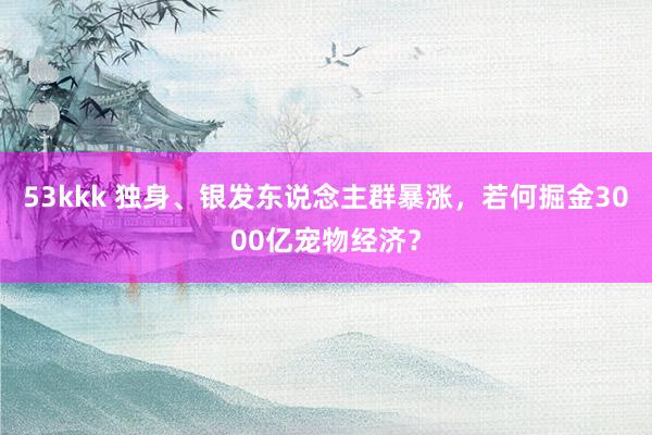 53kkk 独身、银发东说念主群暴涨，若何掘金3000亿宠物经济？