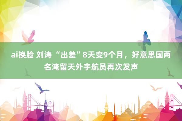 ai换脸 刘涛 “出差”8天变9个月，好意思国两名淹留天外宇航员再次发声