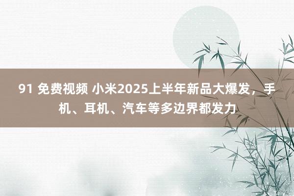 91 免费视频 小米2025上半年新品大爆发，手机、耳机、汽车等多边界都发力