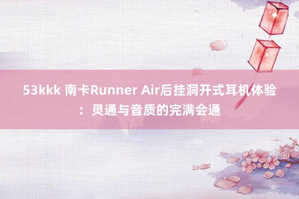 53kkk 南卡Runner Air后挂洞开式耳机体验：灵通与音质的完满会通