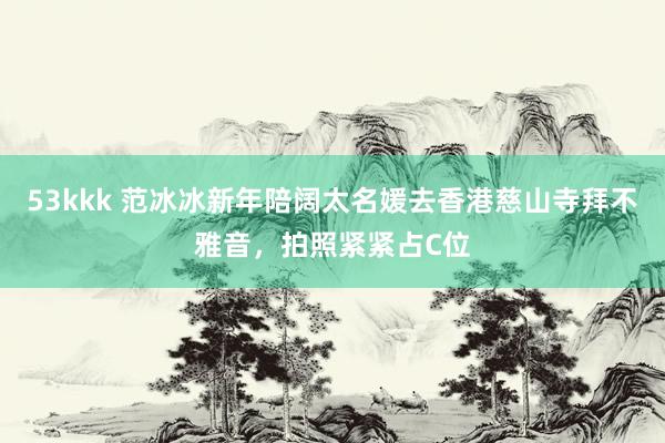 53kkk 范冰冰新年陪阔太名媛去香港慈山寺拜不雅音，拍照紧紧占C位