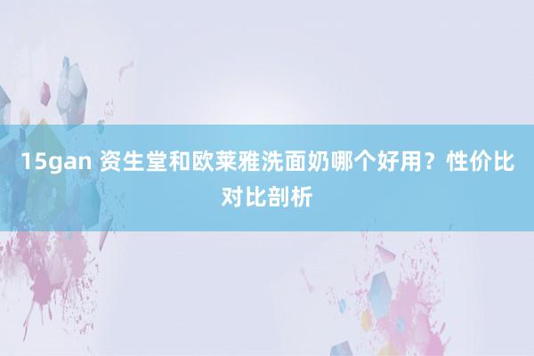 15gan 资生堂和欧莱雅洗面奶哪个好用？性价比对比剖析