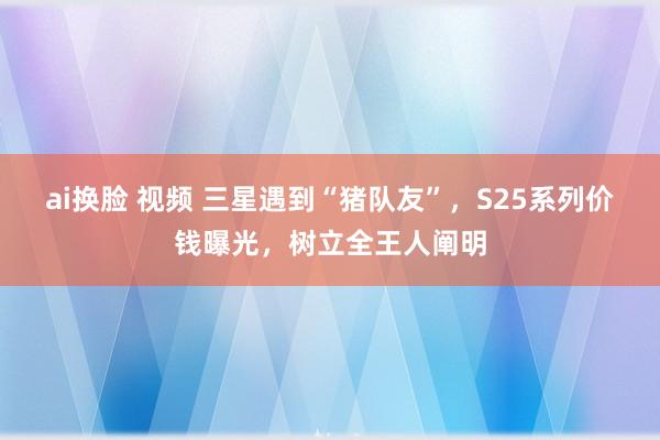 ai换脸 视频 三星遇到“猪队友”，S25系列价钱曝光，树立全王人阐明