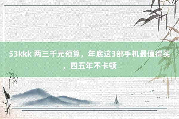53kkk 两三千元预算，年底这3部手机最值得买，四五年不卡顿