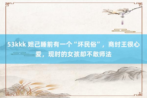 53kkk 妲己睡前有一个“坏民俗”，商纣王很心爱，现时的女孩却不敢师法